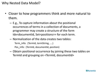 Why Nested Data Model? 
• Closer to how programmers think and more natural to 
them. 
– E.g., To capture information about the positional 
occurrences of terms in a collection of documents, a 
programmer may create a structure of the form 
Idx<documentId, Set<positions>> for each term. 
– Normalization of the data creates two tables: 
Term_info: (TermId, termString, ….) 
Pos_info: (TermId, documentId, position) 
– Obtain positional occurrence by joining these two tables on 
TermId and grouping on <TermId, documentId> 
 