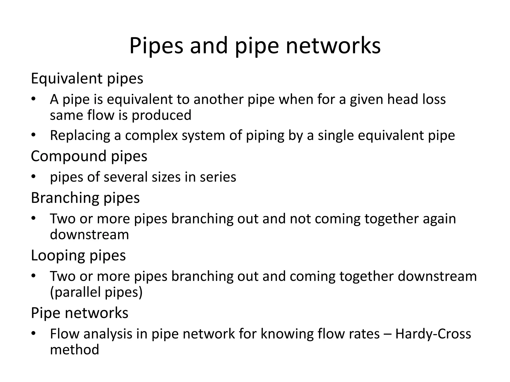 Pipes and pipe networks
Equivalent pipes
• A pipe is equivalent to another pipe when for a given head loss
same flow is produced
• Replacing a complex system of piping by a single equivalent pipe
Compound pipes
• pipes of several sizes in series
Branching pipes
• Two or more pipes branching out and not coming together again
downstream
Looping pipes
• Two or more pipes branching out and coming together downstream
(parallel pipes)
Pipe networks
• Flow analysis in pipe network for knowing flow rates – Hardy-Cross
method
 