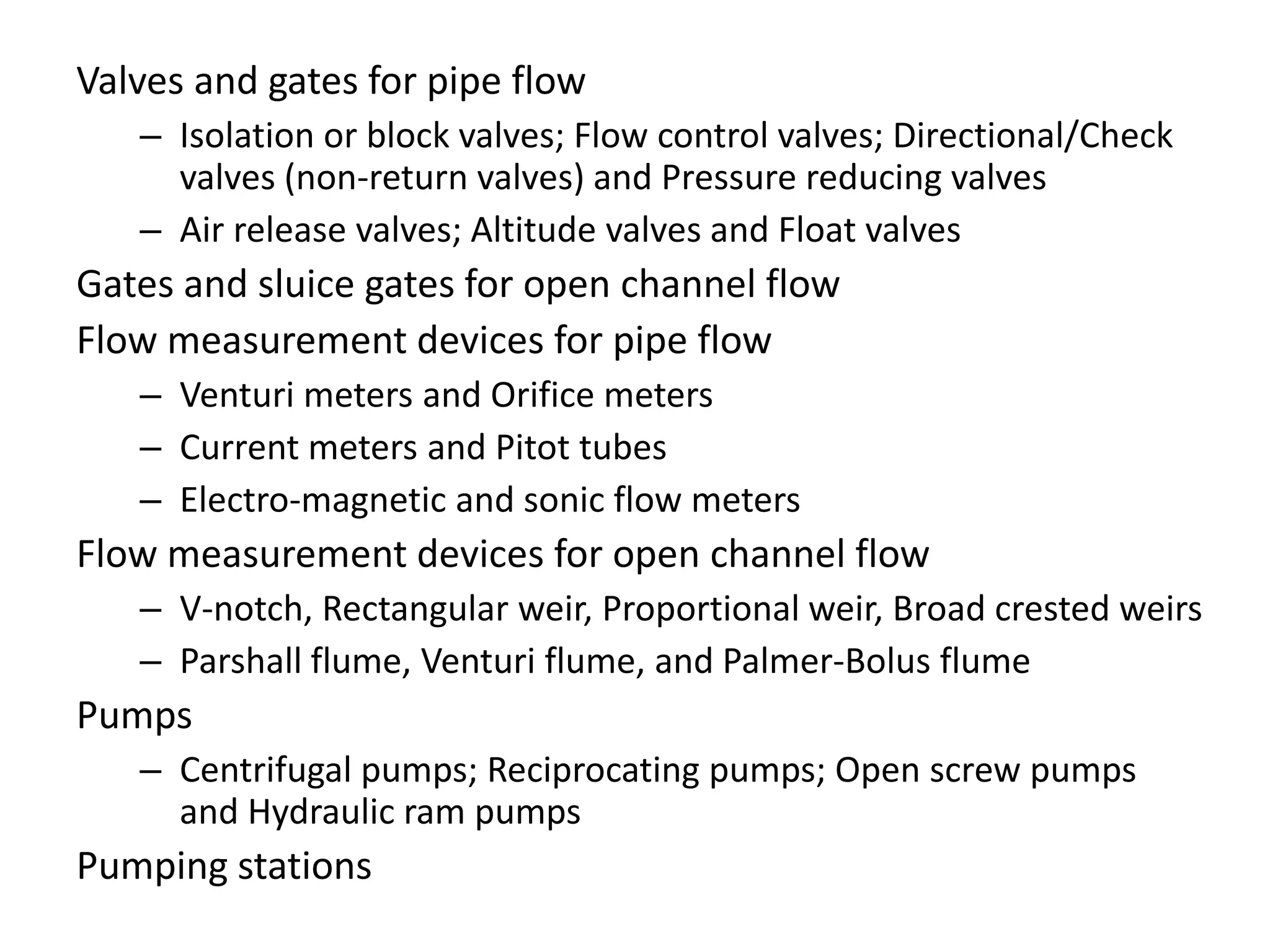 Valves and gates for pipe flow
– Isolation or block valves; Flow control valves; Directional/Check
valves (non-return valves) and Pressure reducing valves
– Air release valves; Altitude valves and Float valves
Gates and sluice gates for open channel flow
Flow measurement devices for pipe flow
– Venturi meters and Orifice meters
– Current meters and Pitot tubes
– Electro-magnetic and sonic flow meters
Flow measurement devices for open channel flow
– V-notch, Rectangular weir, Proportional weir, Broad crested weirs
– Parshall flume, Venturi flume, and Palmer-Bolus flume
Pumps
– Centrifugal pumps; Reciprocating pumps; Open screw pumps
and Hydraulic ram pumps
Pumping stations
 