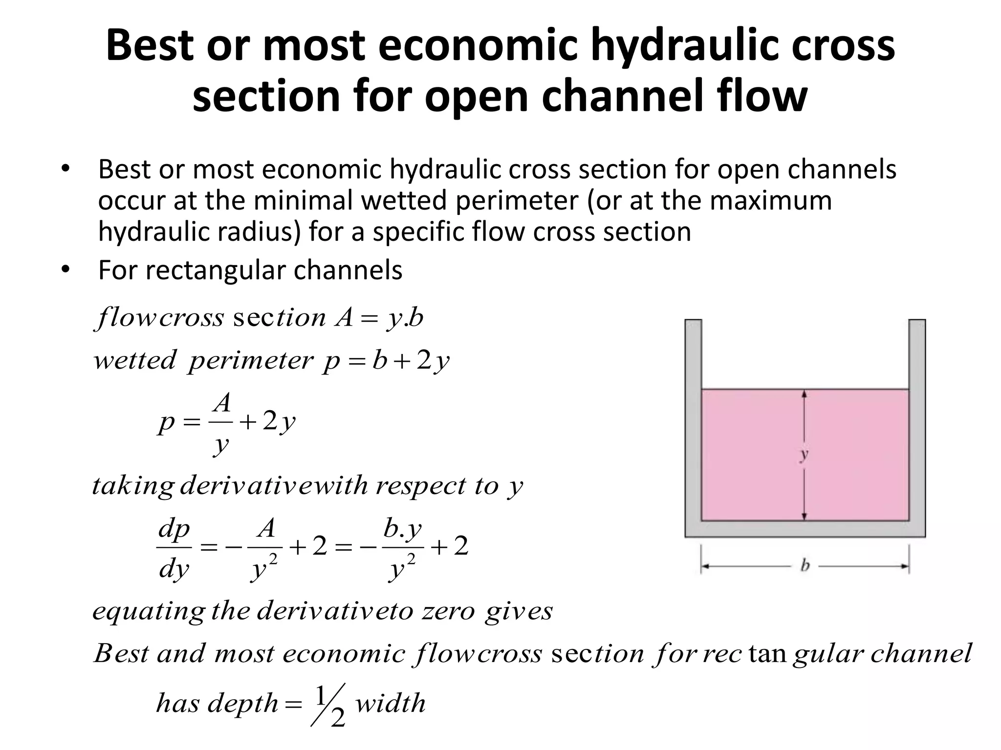 Best or most economic hydraulic cross
section for open channel flow
• Best or most economic hydraulic cross section for open channels
occur at the minimal wetted perimeter (or at the maximum
hydraulic radius) for a specific flow cross section
• For rectangular channels
widthdepthhas
channelgularrecfortioncrossfloweconomicmostandBest
giveszerotoderivativetheequating
y
yb
y
A
dy
dp
ytorespectwithderivativetaking
y
y
A
p
ybpperimeterwetted
byAtioncrossflow
2
1
tansec
2
.
2
2
2
.sec
22





 