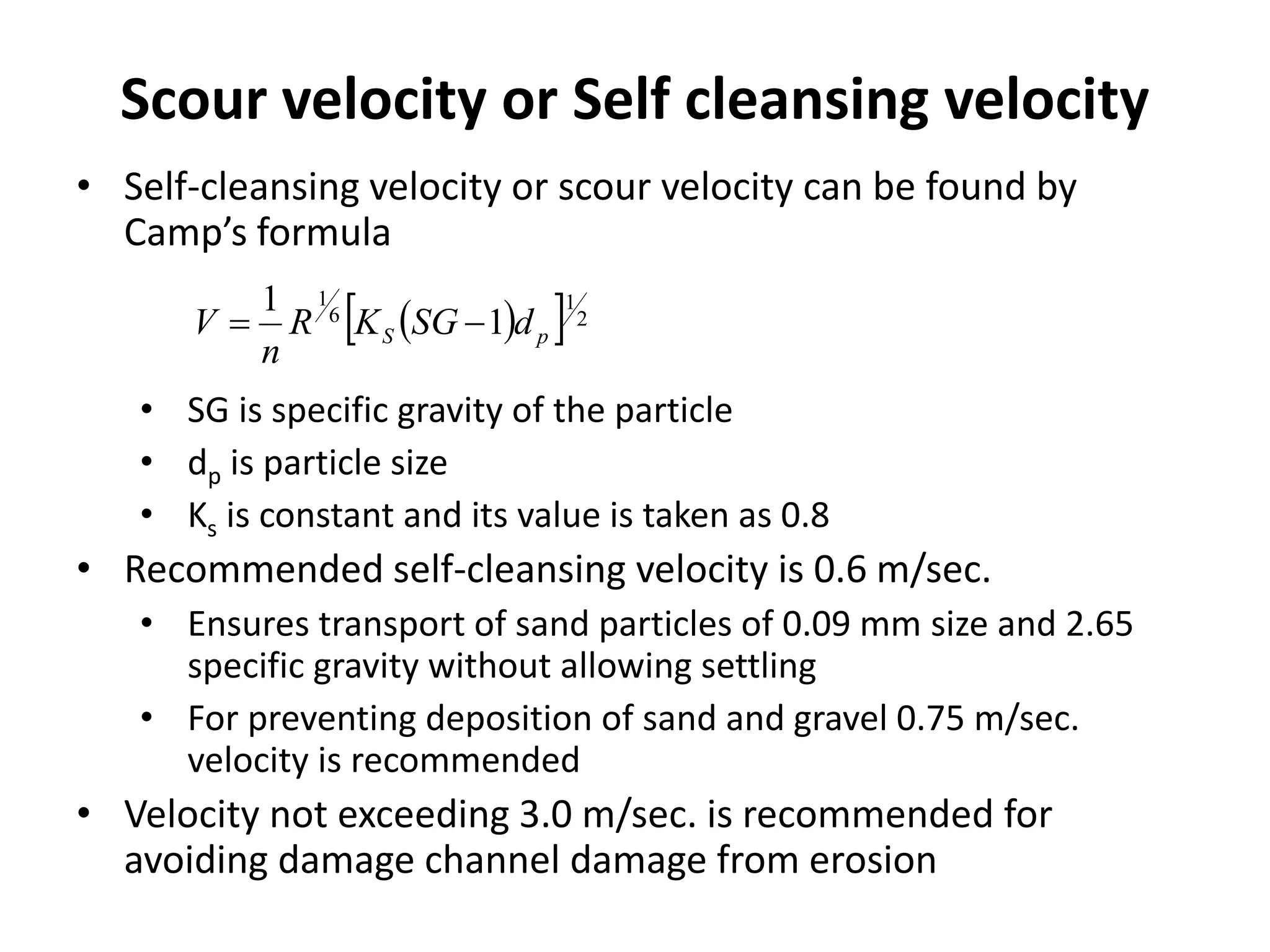 Scour velocity or Self cleansing velocity
• Self-cleansing velocity or scour velocity can be found by
Camp’s formula
• SG is specific gravity of the particle
• dp is particle size
• Ks is constant and its value is taken as 0.8
• Recommended self-cleansing velocity is 0.6 m/sec.
• Ensures transport of sand particles of 0.09 mm size and 2.65
specific gravity without allowing settling
• For preventing deposition of sand and gravel 0.75 m/sec.
velocity is recommended
• Velocity not exceeding 3.0 m/sec. is recommended for
avoiding damage channel damage from erosion
   2
1
6
1
1
1
pS dSGKR
n
V 
 