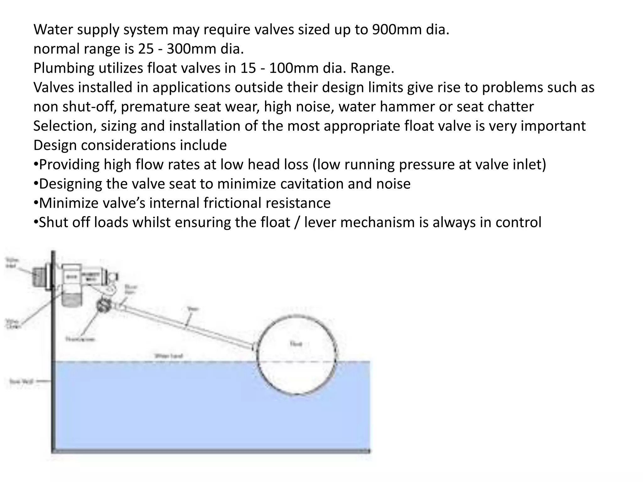 Water supply system may require valves sized up to 900mm dia.
normal range is 25 - 300mm dia.
Plumbing utilizes float valves in 15 - 100mm dia. Range.
Valves installed in applications outside their design limits give rise to problems such as
non shut-off, premature seat wear, high noise, water hammer or seat chatter
Selection, sizing and installation of the most appropriate float valve is very important
Design considerations include
•Providing high flow rates at low head loss (low running pressure at valve inlet)
•Designing the valve seat to minimize cavitation and noise
•Minimize valve’s internal frictional resistance
•Shut off loads whilst ensuring the float / lever mechanism is always in control
 