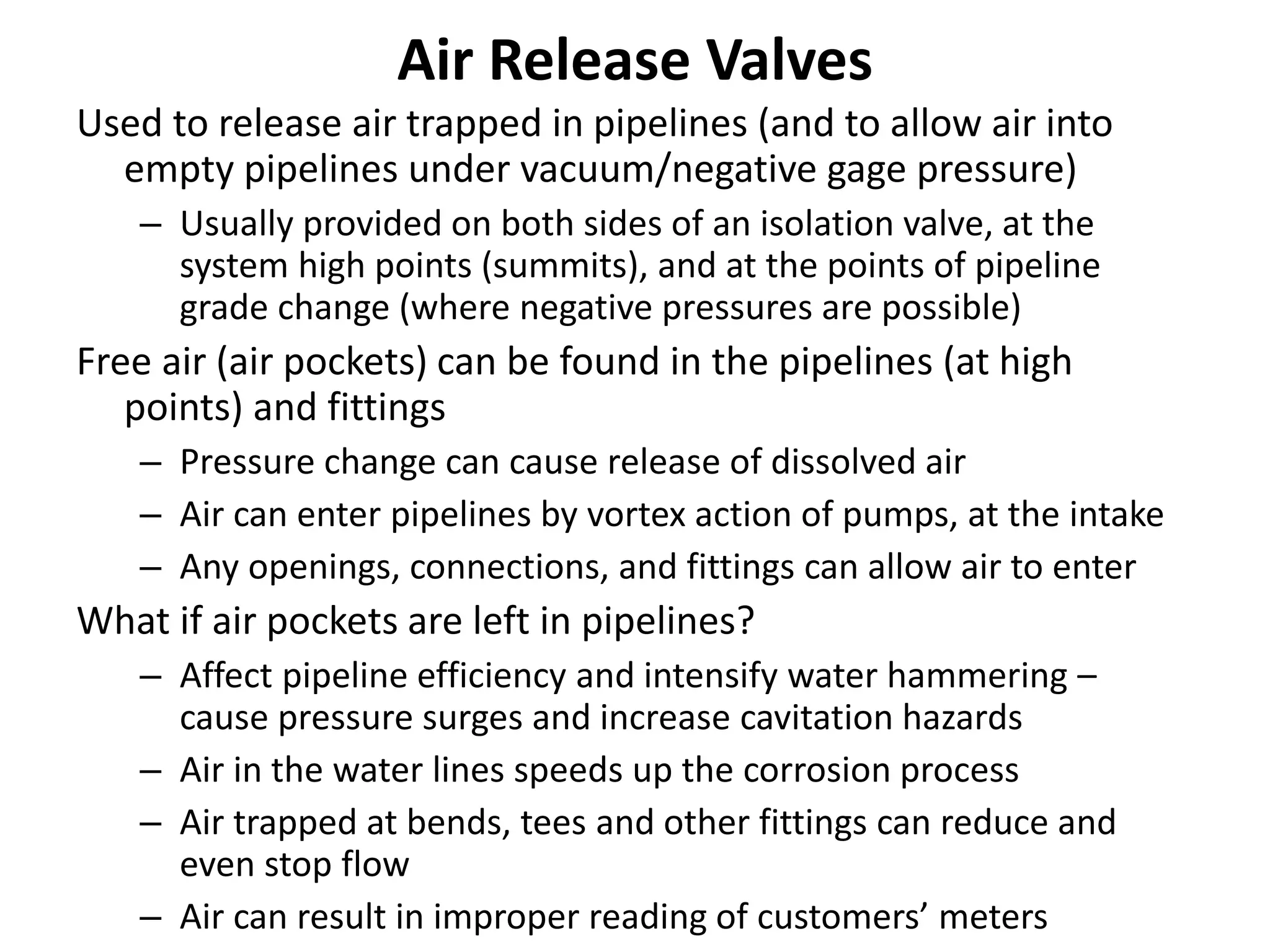Air Release Valves
Used to release air trapped in pipelines (and to allow air into
empty pipelines under vacuum/negative gage pressure)
– Usually provided on both sides of an isolation valve, at the
system high points (summits), and at the points of pipeline
grade change (where negative pressures are possible)
Free air (air pockets) can be found in the pipelines (at high
points) and fittings
– Pressure change can cause release of dissolved air
– Air can enter pipelines by vortex action of pumps, at the intake
– Any openings, connections, and fittings can allow air to enter
What if air pockets are left in pipelines?
– Affect pipeline efficiency and intensify water hammering –
cause pressure surges and increase cavitation hazards
– Air in the water lines speeds up the corrosion process
– Air trapped at bends, tees and other fittings can reduce and
even stop flow
– Air can result in improper reading of customers’ meters
 