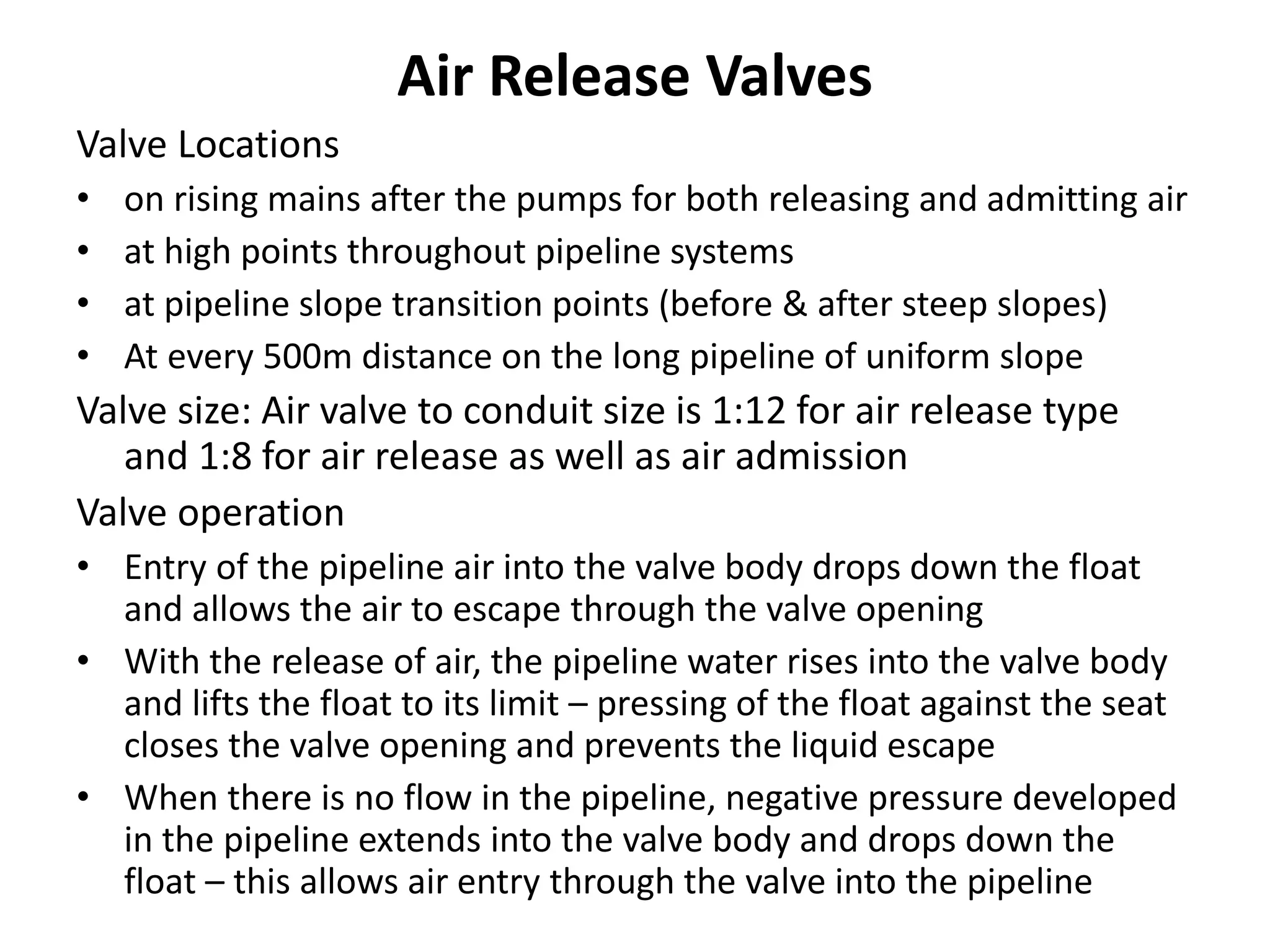 Air Release Valves
Valve Locations
• on rising mains after the pumps for both releasing and admitting air
• at high points throughout pipeline systems
• at pipeline slope transition points (before & after steep slopes)
• At every 500m distance on the long pipeline of uniform slope
Valve size: Air valve to conduit size is 1:12 for air release type
and 1:8 for air release as well as air admission
Valve operation
• Entry of the pipeline air into the valve body drops down the float
and allows the air to escape through the valve opening
• With the release of air, the pipeline water rises into the valve body
and lifts the float to its limit – pressing of the float against the seat
closes the valve opening and prevents the liquid escape
• When there is no flow in the pipeline, negative pressure developed
in the pipeline extends into the valve body and drops down the
float – this allows air entry through the valve into the pipeline
 