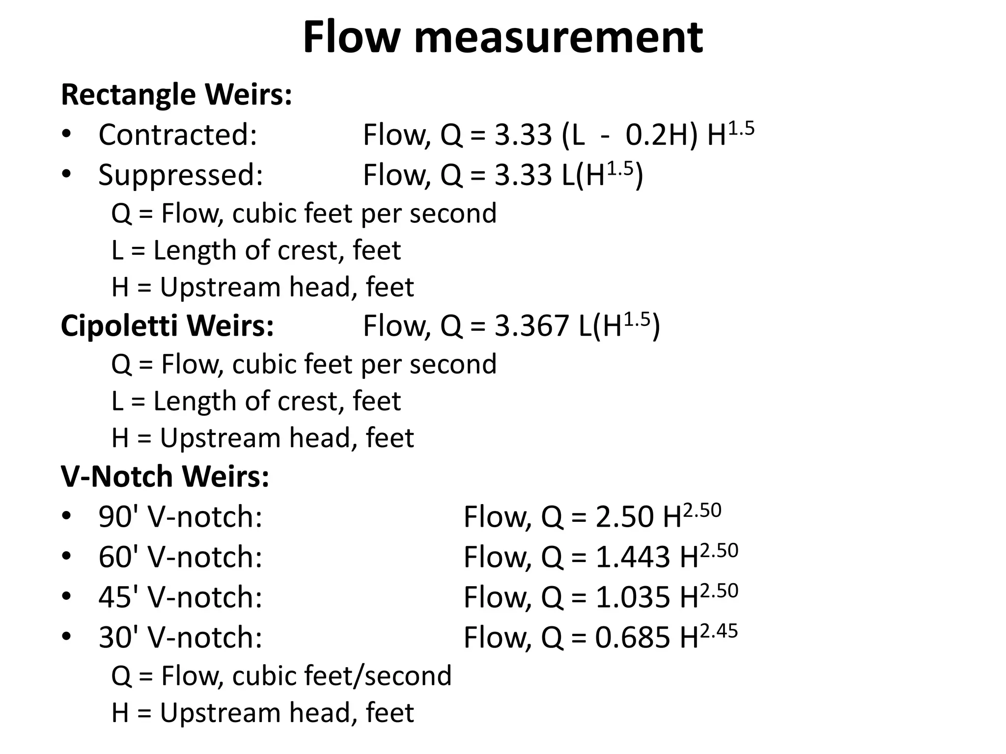 Flow measurement
Rectangle Weirs:
• Contracted: Flow, Q = 3.33 (L - 0.2H) H1.5
• Suppressed: Flow, Q = 3.33 L(H1.5)
Q = Flow, cubic feet per second
L = Length of crest, feet
H = Upstream head, feet
Cipoletti Weirs: Flow, Q = 3.367 L(H1.5)
Q = Flow, cubic feet per second
L = Length of crest, feet
H = Upstream head, feet
V-Notch Weirs:
• 90' V-notch: Flow, Q = 2.50 H2.50
• 60' V-notch: Flow, Q = 1.443 H2.50
• 45' V-notch: Flow, Q = 1.035 H2.50
• 30' V-notch: Flow, Q = 0.685 H2.45
Q = Flow, cubic feet/second
H = Upstream head, feet
 