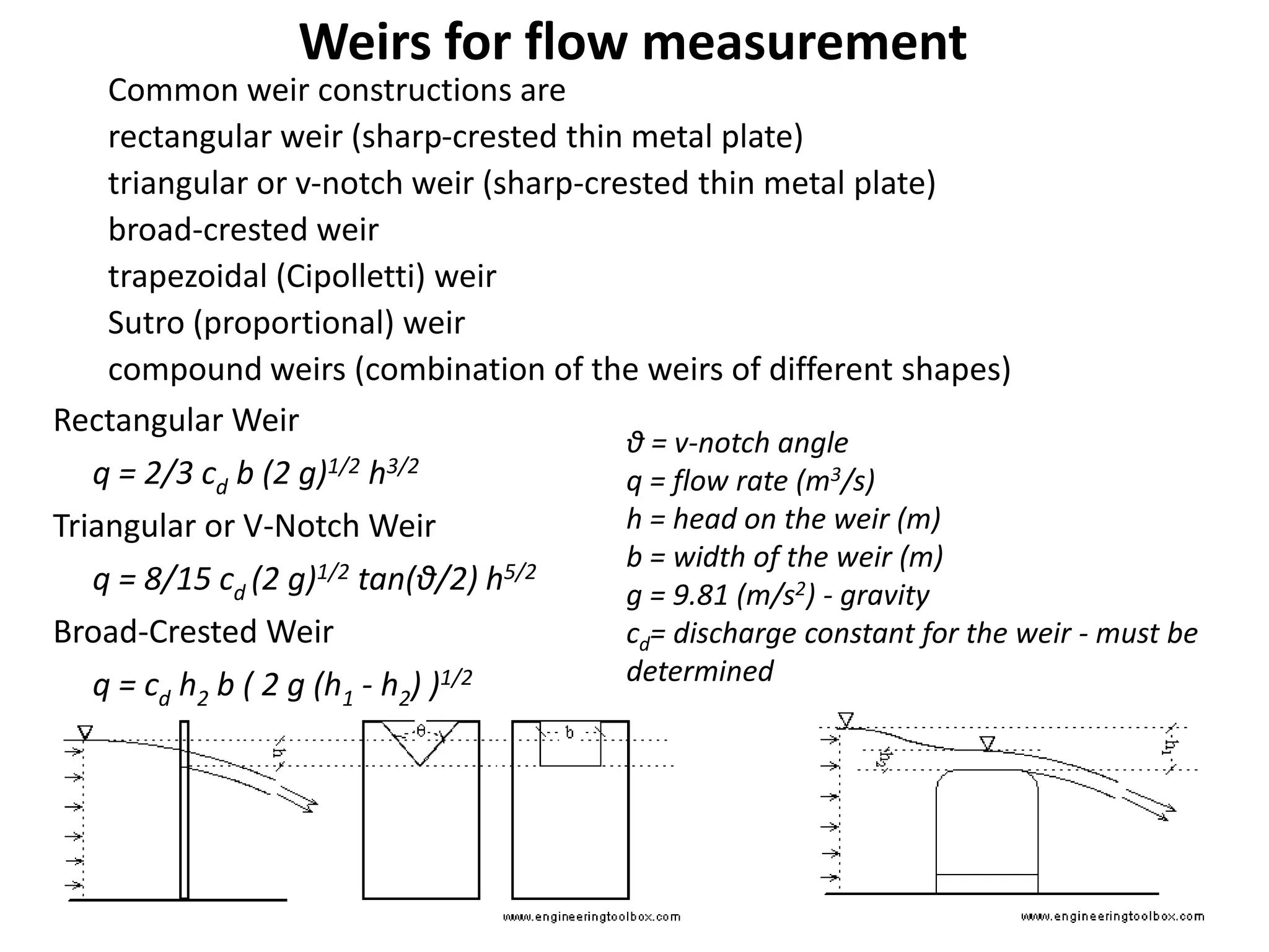 θ = v-notch angle
q = flow rate (m3/s)
h = head on the weir (m)
b = width of the weir (m)
g = 9.81 (m/s2) - gravity
cd= discharge constant for the weir - must be
determined
Rectangular Weir
q = 2/3 cd b (2 g)1/2 h3/2
Triangular or V-Notch Weir
q = 8/15 cd (2 g)1/2 tan(θ/2) h5/2
Broad-Crested Weir
q = cd h2 b ( 2 g (h1 - h2) )1/2
Common weir constructions are
rectangular weir (sharp-crested thin metal plate)
triangular or v-notch weir (sharp-crested thin metal plate)
broad-crested weir
trapezoidal (Cipolletti) weir
Sutro (proportional) weir
compound weirs (combination of the weirs of different shapes)
Weirs for flow measurement
 
