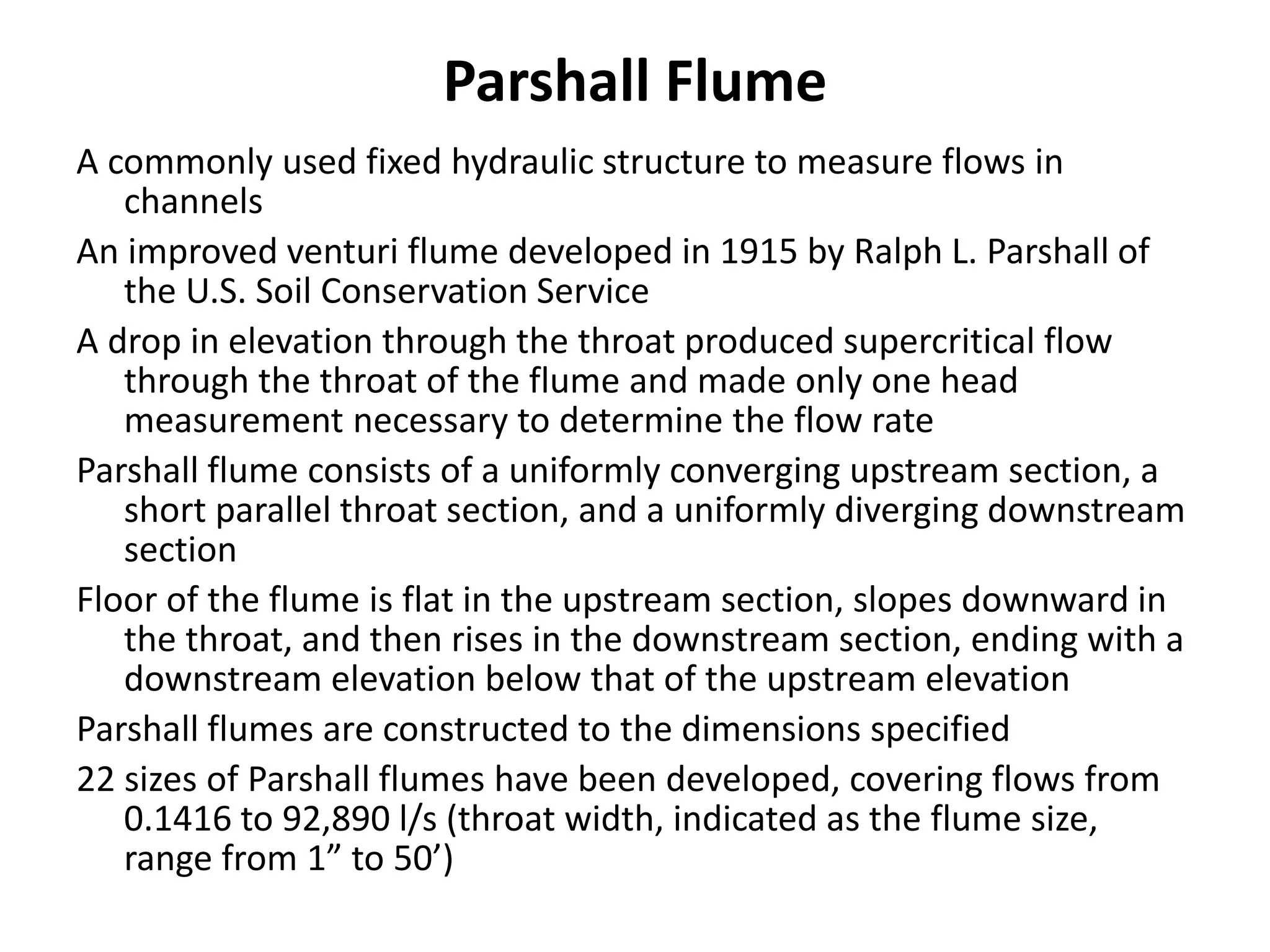 Parshall Flume
A commonly used fixed hydraulic structure to measure flows in
channels
An improved venturi flume developed in 1915 by Ralph L. Parshall of
the U.S. Soil Conservation Service
A drop in elevation through the throat produced supercritical flow
through the throat of the flume and made only one head
measurement necessary to determine the flow rate
Parshall flume consists of a uniformly converging upstream section, a
short parallel throat section, and a uniformly diverging downstream
section
Floor of the flume is flat in the upstream section, slopes downward in
the throat, and then rises in the downstream section, ending with a
downstream elevation below that of the upstream elevation
Parshall flumes are constructed to the dimensions specified
22 sizes of Parshall flumes have been developed, covering flows from
0.1416 to 92,890 l/s (throat width, indicated as the flume size,
range from 1” to 50’)
 