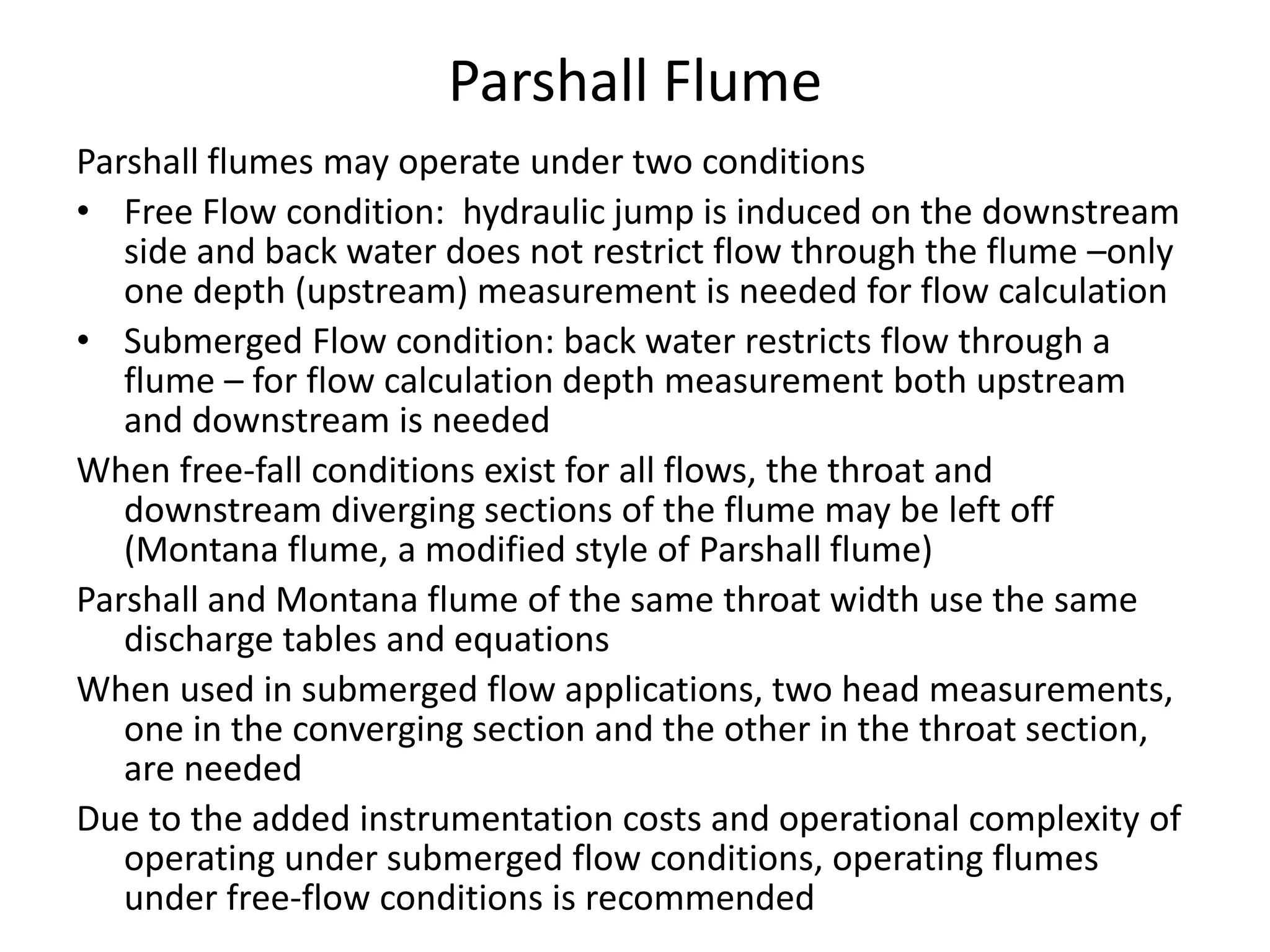 Parshall Flume
Parshall flumes may operate under two conditions
• Free Flow condition: hydraulic jump is induced on the downstream
side and back water does not restrict flow through the flume –only
one depth (upstream) measurement is needed for flow calculation
• Submerged Flow condition: back water restricts flow through a
flume – for flow calculation depth measurement both upstream
and downstream is needed
When free-fall conditions exist for all flows, the throat and
downstream diverging sections of the flume may be left off
(Montana flume, a modified style of Parshall flume)
Parshall and Montana flume of the same throat width use the same
discharge tables and equations
When used in submerged flow applications, two head measurements,
one in the converging section and the other in the throat section,
are needed
Due to the added instrumentation costs and operational complexity of
operating under submerged flow conditions, operating flumes
under free-flow conditions is recommended
 