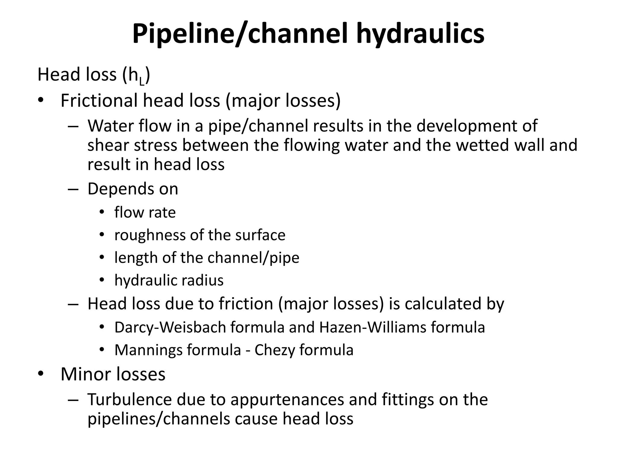 Pipeline/channel hydraulics
Head loss (hL)
• Frictional head loss (major losses)
– Water flow in a pipe/channel results in the development of
shear stress between the flowing water and the wetted wall and
result in head loss
– Depends on
• flow rate
• roughness of the surface
• length of the channel/pipe
• hydraulic radius
– Head loss due to friction (major losses) is calculated by
• Darcy-Weisbach formula and Hazen-Williams formula
• Mannings formula - Chezy formula
• Minor losses
– Turbulence due to appurtenances and fittings on the
pipelines/channels cause head loss
 
