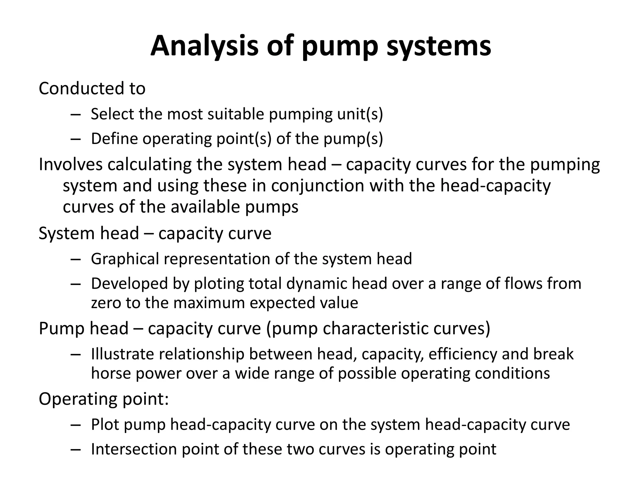 Analysis of pump systems
Conducted to
– Select the most suitable pumping unit(s)
– Define operating point(s) of the pump(s)
Involves calculating the system head – capacity curves for the pumping
system and using these in conjunction with the head-capacity
curves of the available pumps
System head – capacity curve
– Graphical representation of the system head
– Developed by ploting total dynamic head over a range of flows from
zero to the maximum expected value
Pump head – capacity curve (pump characteristic curves)
– Illustrate relationship between head, capacity, efficiency and break
horse power over a wide range of possible operating conditions
Operating point:
– Plot pump head-capacity curve on the system head-capacity curve
– Intersection point of these two curves is operating point
 