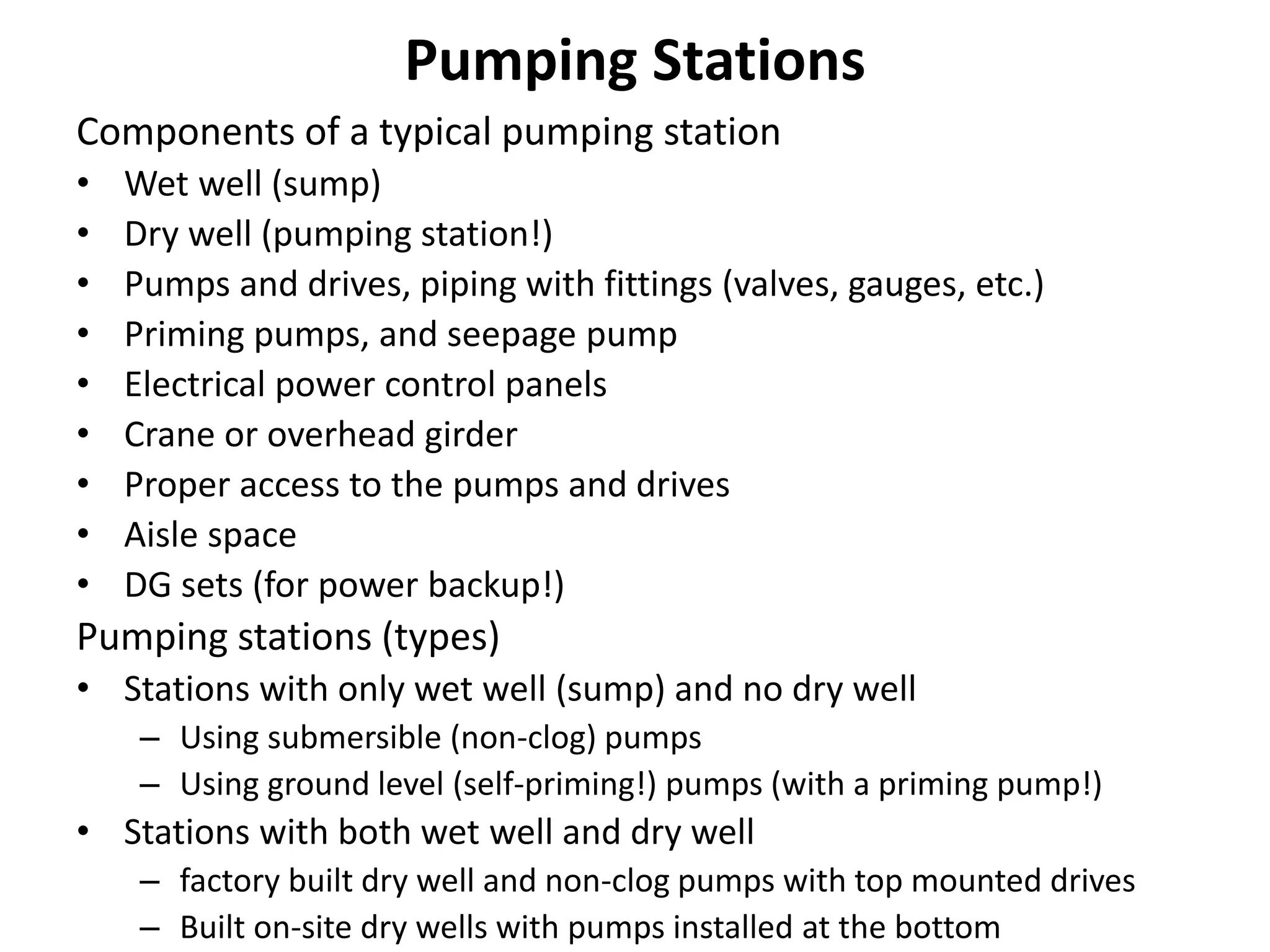 Pumping Stations
Components of a typical pumping station
• Wet well (sump)
• Dry well (pumping station!)
• Pumps and drives, piping with fittings (valves, gauges, etc.)
• Priming pumps, and seepage pump
• Electrical power control panels
• Crane or overhead girder
• Proper access to the pumps and drives
• Aisle space
• DG sets (for power backup!)
Pumping stations (types)
• Stations with only wet well (sump) and no dry well
– Using submersible (non-clog) pumps
– Using ground level (self-priming!) pumps (with a priming pump!)
• Stations with both wet well and dry well
– factory built dry well and non-clog pumps with top mounted drives
– Built on-site dry wells with pumps installed at the bottom
 
