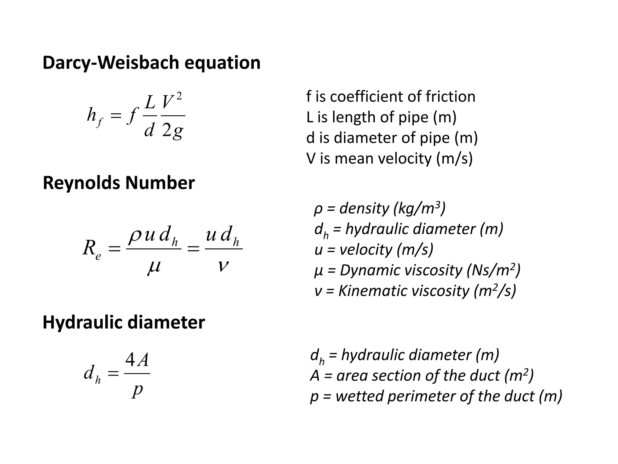 ρ = density (kg/m3)
dh = hydraulic diameter (m)
u = velocity (m/s)
μ = Dynamic viscosity (Ns/m2)
ν = Kinematic viscosity (m2/s)

 hh
e
dudu
R 
Reynolds Number
dh = hydraulic diameter (m)
A = area section of the duct (m2)
p = wetted perimeter of the duct (m)p
A
dh
4

Hydraulic diameter
g
V
d
L
fhf
2
2

f is coefficient of friction
L is length of pipe (m)
d is diameter of pipe (m)
V is mean velocity (m/s)
Darcy-Weisbach equation
 