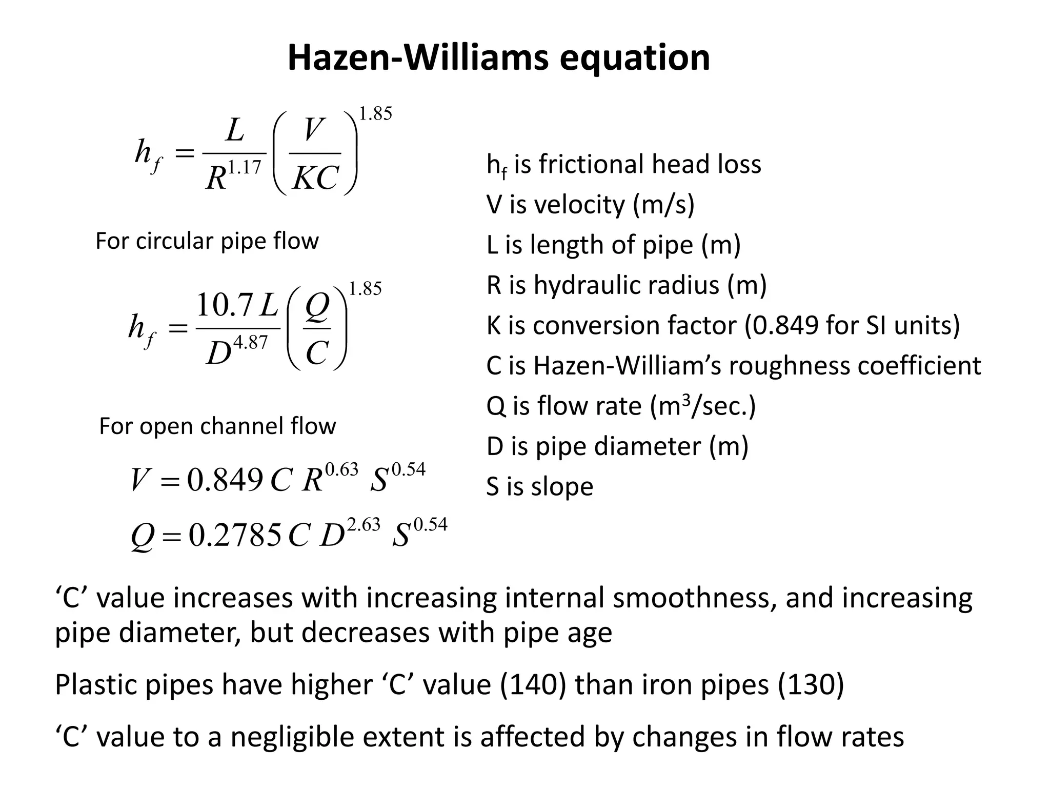 85.1
17.1 






KC
V
R
L
hf hf is frictional head loss
V is velocity (m/s)
L is length of pipe (m)
R is hydraulic radius (m)
K is conversion factor (0.849 for SI units)
C is Hazen-William’s roughness coefficient
Q is flow rate (m3/sec.)
D is pipe diameter (m)
S is slope
Hazen-Williams equation
85.1
87.4
7.10







C
Q
D
L
hf
For circular pipe flow
54.063.2
54.063.0
2785.0
849.0
SDCQ
SRCV


‘C’ value increases with increasing internal smoothness, and increasing
pipe diameter, but decreases with pipe age
Plastic pipes have higher ‘C’ value (140) than iron pipes (130)
‘C’ value to a negligible extent is affected by changes in flow rates
For open channel flow
 