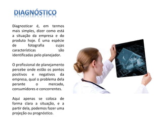 Diagnosticar é, em termos mais simples, dizer como está a situação da empresa e do produto hoje. É uma espécie de fotografia cujas características são identificadas pelo planejador. O profissional de planejamento percebe onde estão os pontos positivos e negativos da empresa, qual o problema dela perante o mercado, consumidores e concorrentes.  Aqui apenas se coloca de forma clara a situação, e a partir dela, podemos fazer uma projeção ou prognóstico. 