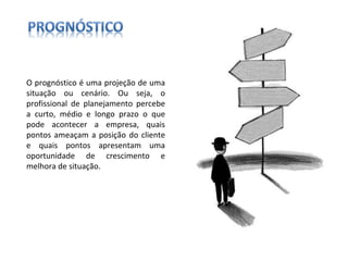O prognóstico é uma projeção de uma situação ou cenário. Ou seja, o profissional de planejamento percebe a curto, médio e longo prazo o que pode acontecer a empresa, quais pontos ameaçam a posição do cliente e quais pontos apresentam uma oportunidade de crescimento e melhora de situação. 