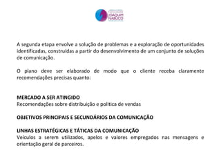 A segunda etapa envolve a solução de problemas e a exploração de oportunidades identificadas, construídas a partir do desenvolvimento de um conjunto de soluções de comunicação. O plano deve ser elaborado de modo que o cliente receba claramente recomendações precisas quanto: MERCADO A SER ATINGIDO Recomendações sobre distribuição e politica de vendas OBJETIVOS PRINCIPAIS E SECUNDÁRIOS DA COMUNICAÇÃO LINHAS ESTRATÉGICAS E TÁTICAS DA COMUNICAÇÃO Veículos a serem utilizados, apelos e valores empregados nas mensagens e orientação geral de parceiros. 