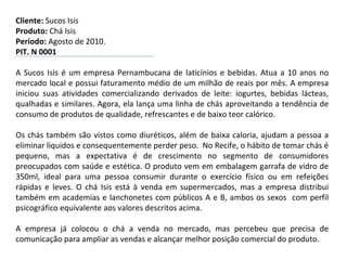 Cliente:  Sucos Isis Produto:  Chá Isis Período:  Agosto de 2010. PIT. N 0001 A Sucos Isis é um empresa Pernambucana de laticínios e bebidas. Atua a 10 anos no mercado local e possui faturamento médio de um milhão de reais por mês. A empresa iniciou suas atividades comercializando derivados de leite: iogurtes, bebidas lácteas, qualhadas e similares. Agora, ela lança uma linha de chás aproveitando a tendência de consumo de produtos de qualidade, refrescantes e de baixo teor calórico.   Os chás também são vistos como diuréticos, além de baixa caloria, ajudam a pessoa a eliminar líquidos e consequentemente perder peso.  No Recife, o hábito de tomar chás é pequeno, mas a expectativa é de crescimento no segmento de consumidores preocupados com saúde e estética. O produto vem em embalagem garrafa de vidro de 350ml, ideal para uma pessoa consumir durante o exercício físico ou em refeições rápidas e leves. O chá Isis está à venda em supermercados, mas a empresa distribui também em academias e lanchonetes com públicos A e B, ambos os sexos  com perfil psicográfico equivalente aos valores descritos acima.    A empresa já colocou o chá a venda no mercado, mas percebeu que precisa de comunicação para ampliar as vendas e alcançar melhor posição comercial do produto. 