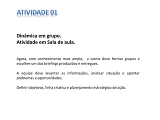 Dinâmica em grupo.  Atividade em Sala de aula. Agora, com conhecimento mais amplo,  a turma deve formar grupos e escolher um dos briefings produzidos e entregues. A equipe deve levantar as informações, analisar situação e apontar problemas e oportunidades. Definir objetivos, linha criativa e planejamento estratégico de ação. 