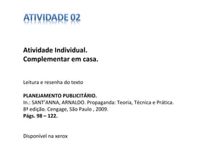 Atividade Individual.  Complementar em casa. Leitura e resenha do texto PLANEJAMENTO PUBLICITÁRIO. In.: SANT’ANNA, ARNALDO. Propaganda: Teoria, Técnica e Prática. 8ª edição. Cengage, São Paulo , 2009. Págs. 98 – 122. Disponível na xerox 
