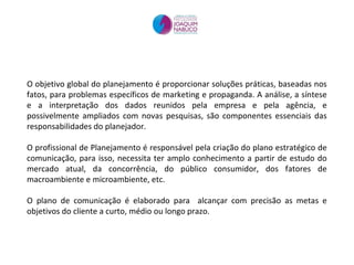 O objetivo global do planejamento é proporcionar soluções práticas, baseadas nos fatos, para problemas específicos de marketing e propaganda. A análise, a síntese e a interpretação dos dados reunidos pela empresa e pela agência, e possivelmente ampliados com novas pesquisas, são componentes essenciais das responsabilidades do planejador.  O profissional de Planejamento é responsável pela criação do plano estratégico de comunicação, para isso, necessita ter amplo conhecimento a partir de estudo do mercado atual, da concorrência, do público consumidor, dos fatores de macroambiente e microambiente, etc.  O plano de comunicação é elaborado para  alcançar com precisão as metas e objetivos do cliente a curto, médio ou longo prazo. 
