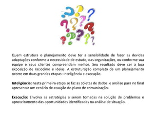 Quem estrutura o planejamento deve ter a sensibilidade de fazer as devidas adaptações conforme a necessidade de estudo, das organizações, ou conforme sua equipe e seus clientes compreendam melhor. Seu resultado deve ser a boa exposição de raciocínio e ideias. A estruturação completa de um planejamento ocorre em duas grandes etapas: Inteligência e execução.  Inteligência:  nesta primeira etapa se faz as coletas de dados  e análise para no final apresentar um cenário de atuação do plano de comunicação. Execução:  Envolva as estratégias a serem tomadas na solução de problemas e aproveitamento das oportunidades identificadas na análise de situação. 