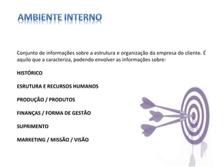 Conjunto de informações sobre a estrutura e organização da empresa do cliente. É aquilo que a caracteriza, podendo envolver as informações sobre: HISTÓRICO ESRUTURA E RECURSOS HUMANOS PRODUÇÃO / PRODUTOS FINANÇAS / FORMA DE GESTÃO SUPRIMENTO MARKETING / MISSÃO / VISÃO 