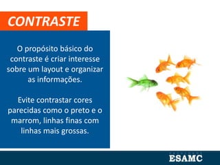O propósito básico do
contraste é criar interesse
sobre um layout e organizar
as informações.
Evite contrastar cores
parecidas como o preto e o
marrom, linhas finas com
linhas mais grossas.
CONTRASTE
 