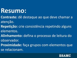 Resumo:
Contraste: dê destaque ao que deve chamar a
atenção.
Repetição: crie consistência repetindo alguns
elementos.
Alinhamento: defina o processo de leitura do
observador.
Proximidade: faça grupos com elementos que
se relacionam.
 