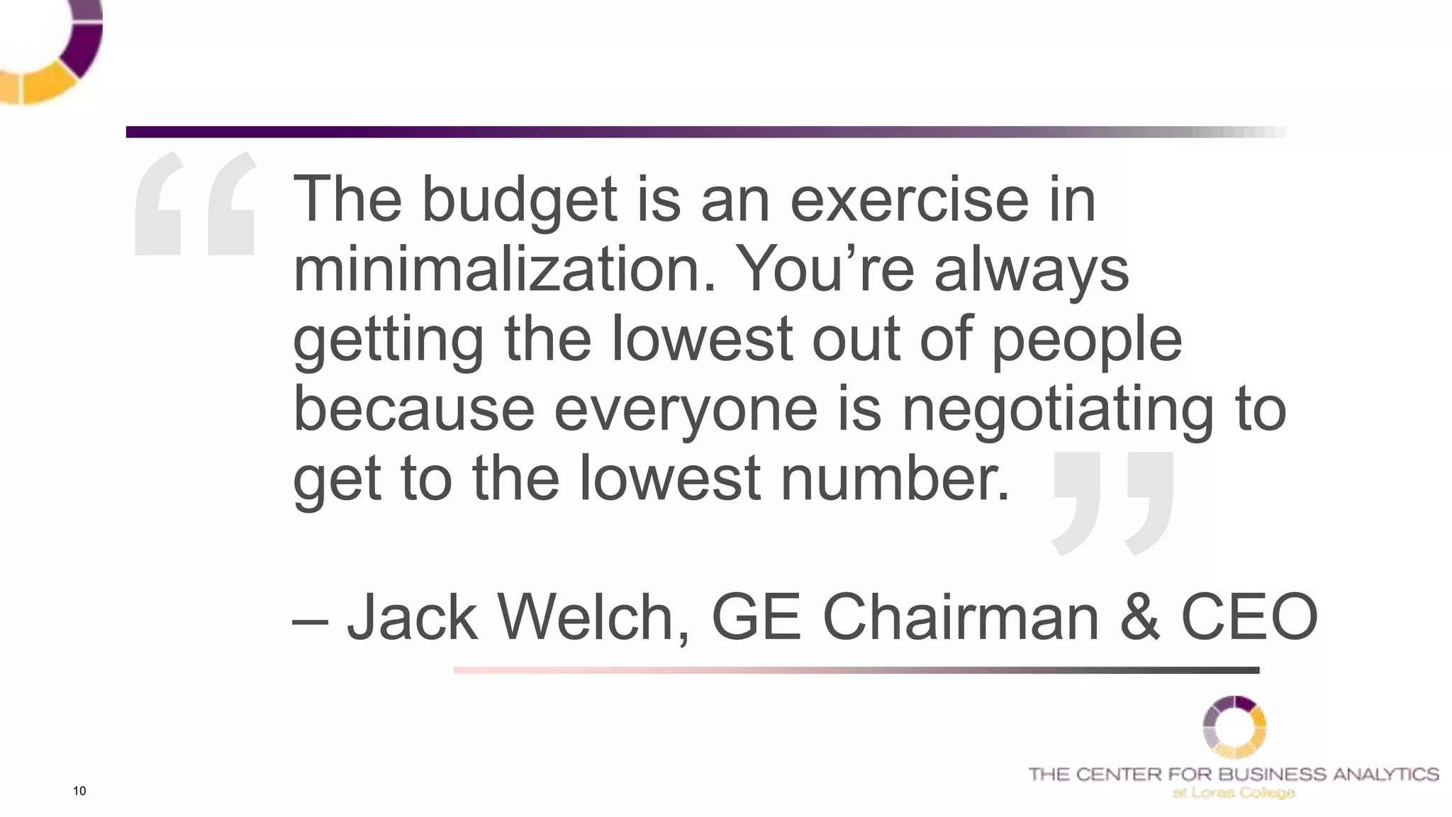 10
The budget is an exercise in
minimalization. You‘re always
getting the lowest out of people
because everyone is negotiating to
get to the lowest number.
– Jack Welch, GE Chairman & CEO
 