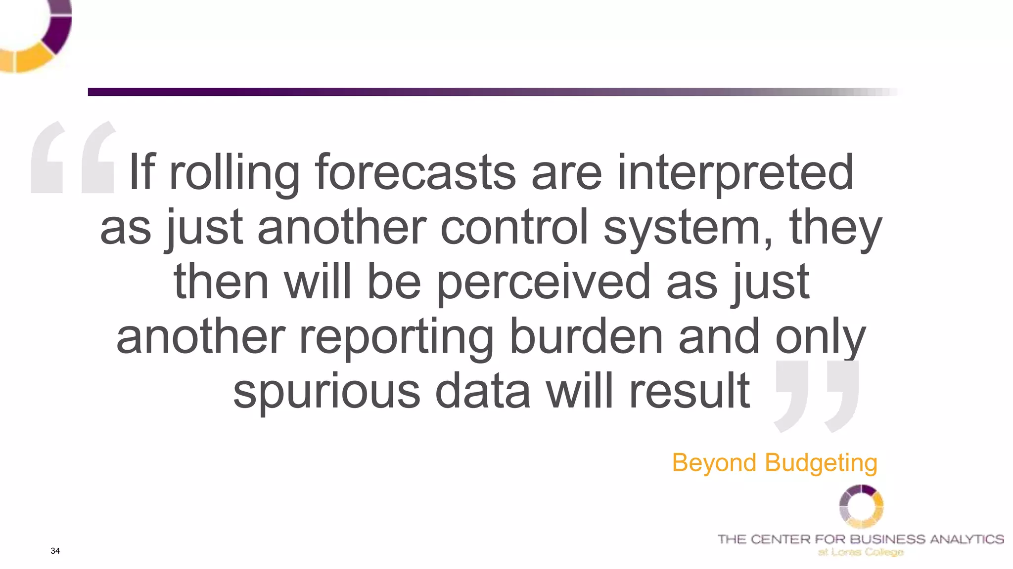 34
If rolling forecasts are interpreted
as just another control system, they
then will be perceived as just
another reporting burden and only
spurious data will result
Beyond Budgeting
 