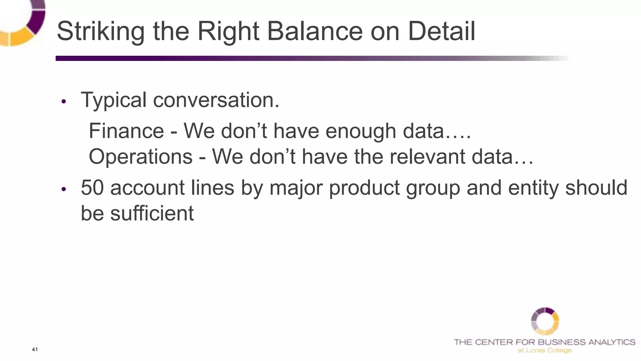 41
Striking the Right Balance on Detail
• Typical conversation.
Finance - We don‘t have enough data….
Operations - We don‘t have the relevant data…
• 50 account lines by major product group and entity should
be sufficient
 