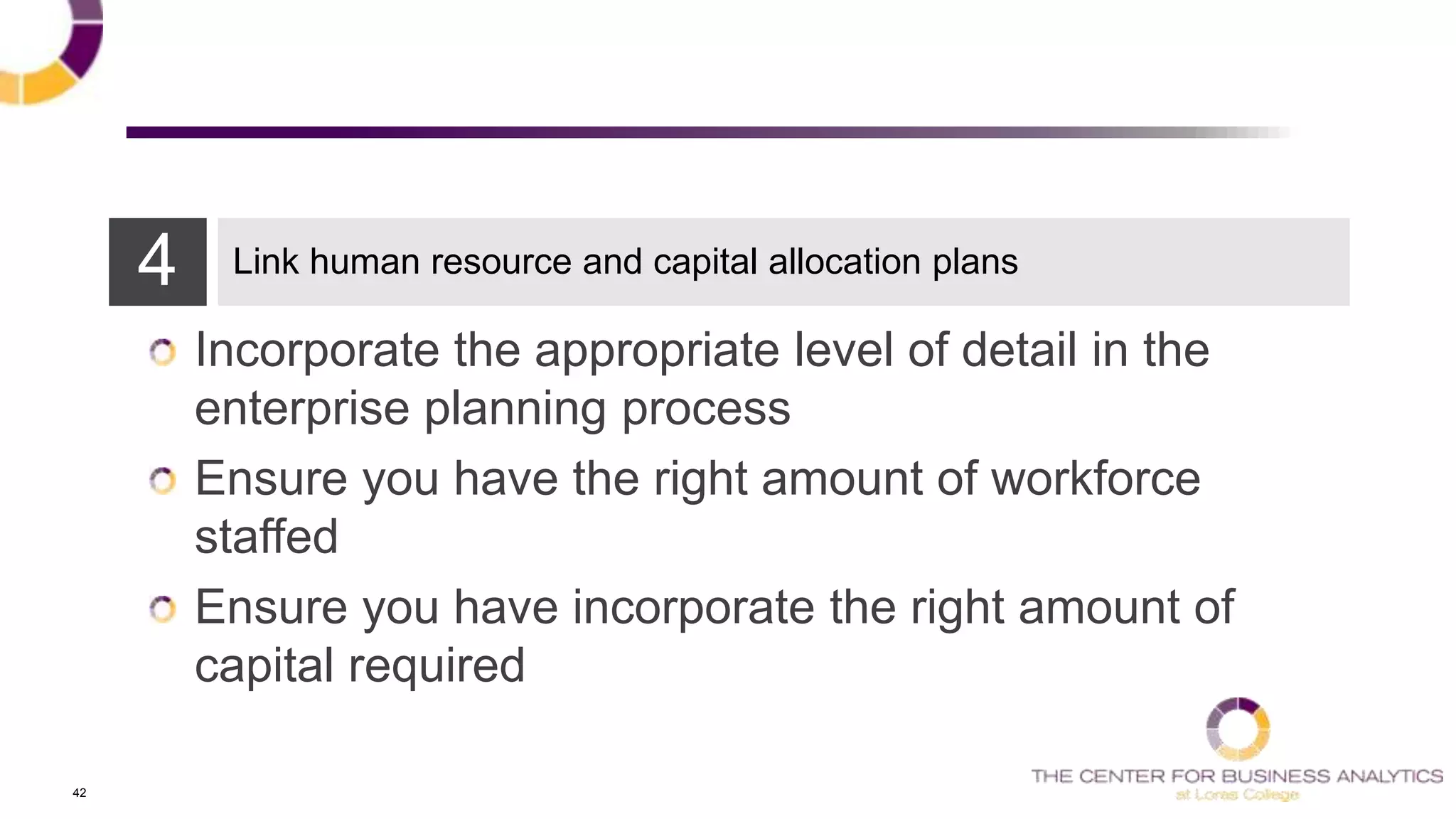 42
4 Link human resource and capital allocation plans
Incorporate the appropriate level of detail in the
enterprise planning process
Ensure you have the right amount of workforce
staffed
Ensure you have incorporate the right amount of
capital required
 