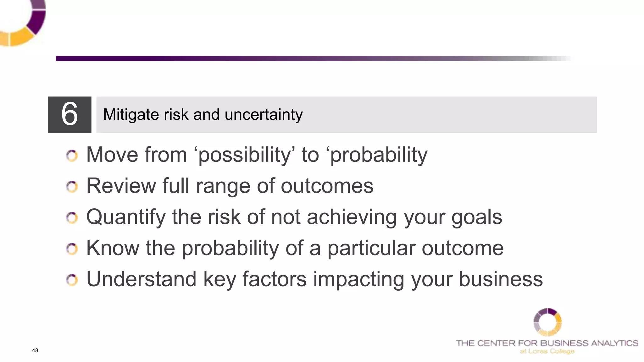 48
6 Mitigate risk and uncertainty
Move from ‗possibility‘ to ‗probability
Review full range of outcomes
Quantify the risk of not achieving your goals
Know the probability of a particular outcome
Understand key factors impacting your business
 