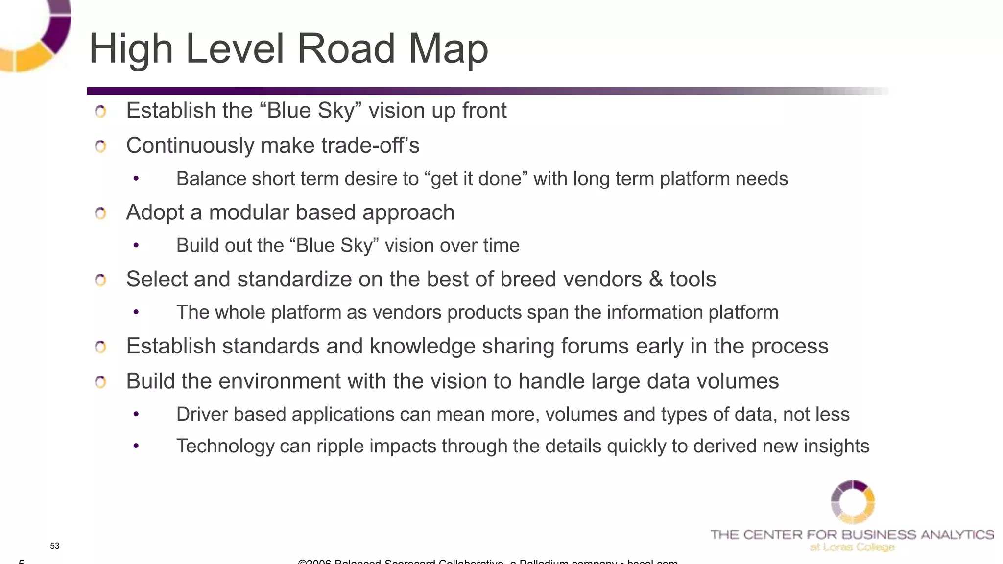 53
High Level Road Map
Establish the ―Blue Sky‖ vision up front
Continuously make trade-off‘s
• Balance short term desire to ―get it done‖ with long term platform needs
Adopt a modular based approach
• Build out the ―Blue Sky‖ vision over time
Select and standardize on the best of breed vendors & tools
• The whole platform as vendors products span the information platform
Establish standards and knowledge sharing forums early in the process
Build the environment with the vision to handle large data volumes
• Driver based applications can mean more, volumes and types of data, not less
• Technology can ripple impacts through the details quickly to derived new insights
 