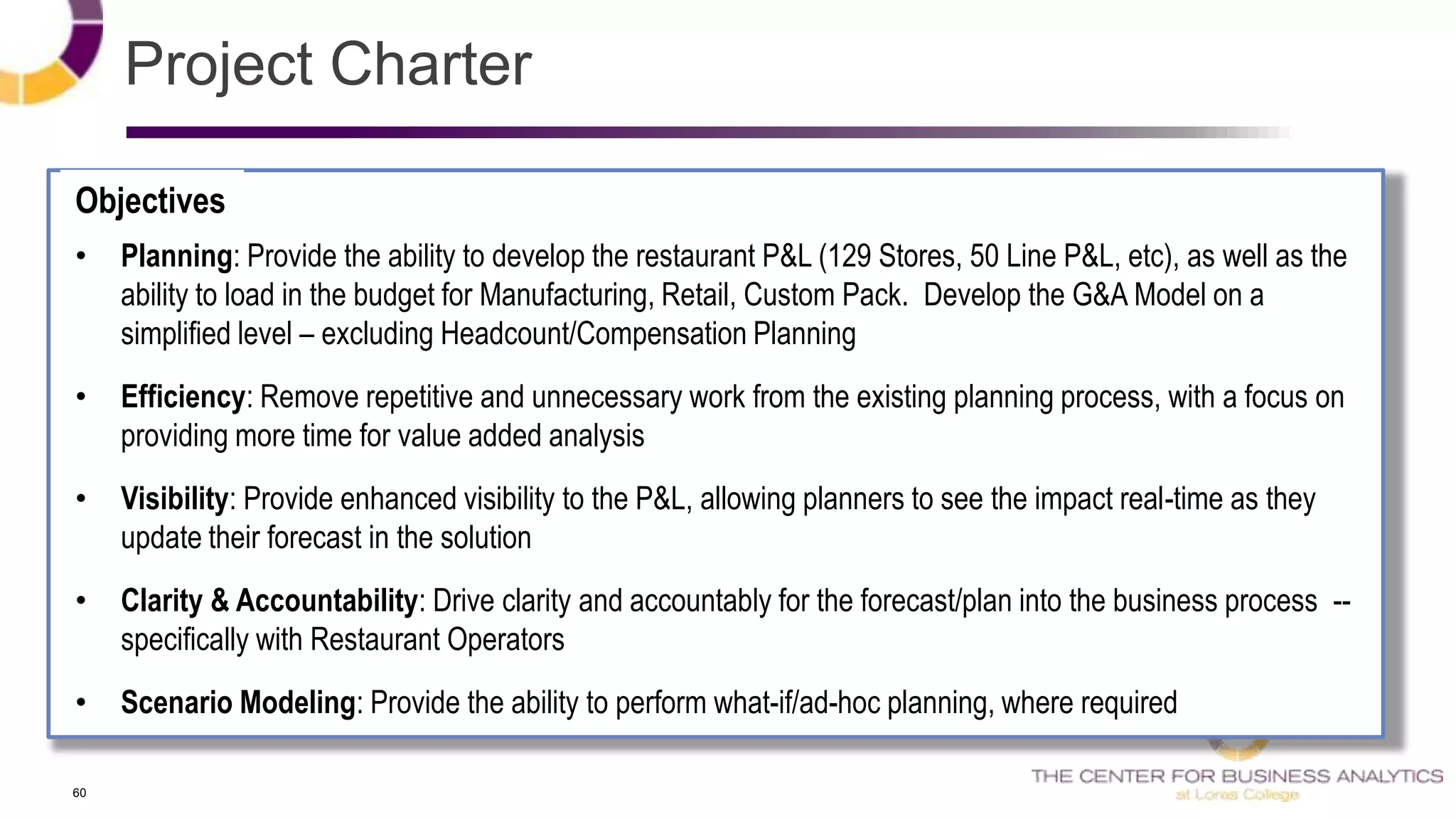 60
• Planning: Provide the ability to develop the restaurant P&L (129 Stores, 50 Line P&L, etc), as well as the
ability to load in the budget for Manufacturing, Retail, Custom Pack. Develop the G&A Model on a
simplified level – excluding Headcount/Compensation Planning
• Efficiency: Remove repetitive and unnecessary work from the existing planning process, with a focus on
providing more time for value added analysis
• Visibility: Provide enhanced visibility to the P&L, allowing planners to see the impact real-time as they
update their forecast in the solution
• Clarity & Accountability: Drive clarity and accountably for the forecast/plan into the business process --
specifically with Restaurant Operators
• Scenario Modeling: Provide the ability to perform what-if/ad-hoc planning, where required
Objectives
Project Charter
 