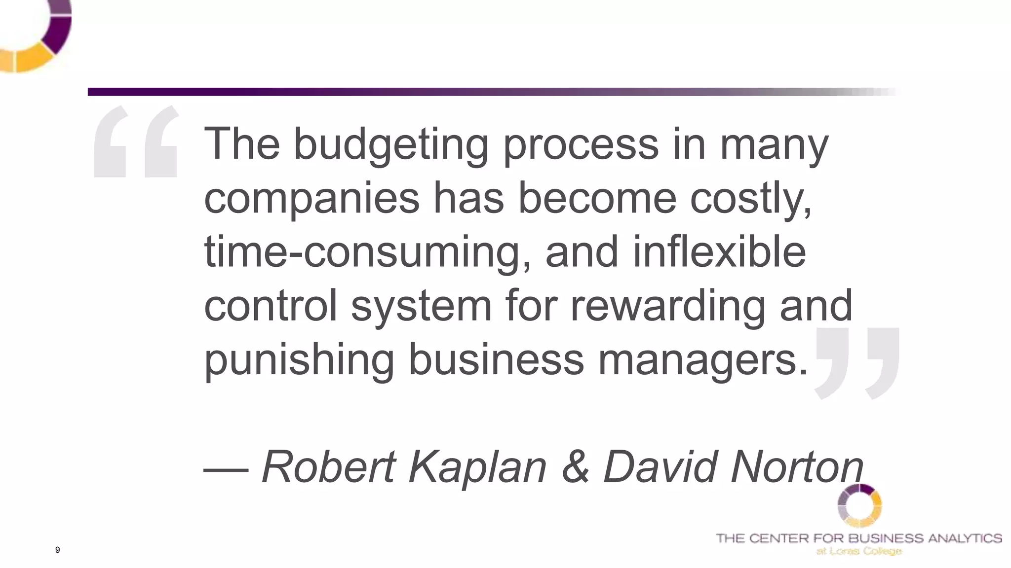 9
The budgeting process in many
companies has become costly,
time-consuming, and inflexible
control system for rewarding and
punishing business managers.
— Robert Kaplan & David Norton
 