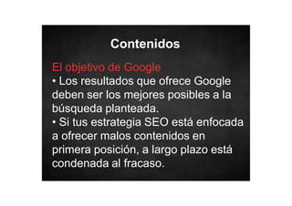 Contenidos
El objetivo de Google
• Los resultados que ofrece Google
deben ser los mejores posibles a la
búsqueda planteada.
• Si tus estrategia SEO está enfocada
a ofrecer malos contenidos en
primera posición, a largo plazo está
condenada al fracaso.

 