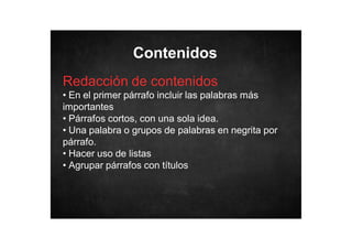 Contenidos
Redacción de contenidos
• En el primer párrafo incluir las palabras más
importantes
• Párrafos cortos, con una sola idea.
• Una palabra o grupos de palabras en negrita por
párrafo.
• Hacer uso de listas
• Agrupar párrafos con títulos

 
