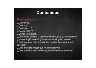 Contenidos
Palabras clave
¿Quién soy?
¿Qué soy?
¿Qué ofrezco?
¿Dónde estoy?
¿Dónde lo ofrezco?
¿Cuándo lo ofrezco? ¿Navidad? ¿Bodas? ¿Cumpleaños?
¿Verano? ¿Puentes? ¿Semana santa? ¿San Valentín?
¿Qué otros servicios/productos pueden interesar a mis
clientes?
¿Qué me hace mejor que mi competencia?
¿Que puede atraer a clientes, socios o colaboradores?

 