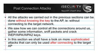 Post Connection Attacks
● All the attacks we carried out in the previous sections can be
done without knowing the key to the AP, ie: without
connecting to the target network.
● We saw how we can control all the connections around us,
gather some information, sniff packets and crack
WEP/WPA/WPA2 keys.
● In this section we shall have a look on more sophisticated
attacks that can only be used after connecting to the target
AP
 