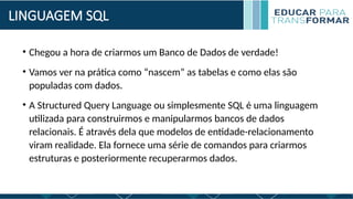 LINGUAGEM SQL
• Chegou a hora de criarmos um Banco de Dados de verdade!
• Vamos ver na prática como “nascem” as tabelas e como elas são
populadas com dados.
• A Structured Query Language ou simplesmente SQL é uma linguagem
utilizada para construirmos e manipularmos bancos de dados
relacionais. É através dela que modelos de entidade-relacionamento
viram realidade. Ela fornece uma série de comandos para criarmos
estruturas e posteriormente recuperarmos dados.
 