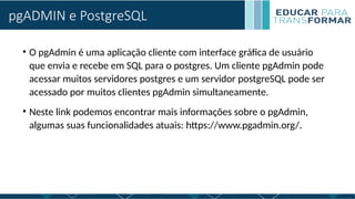 pgADMIN e PostgreSQL
• O pgAdmin é uma aplicação cliente com interface gráfica de usuário
que envia e recebe em SQL para o postgres. Um cliente pgAdmin pode
acessar muitos servidores postgres e um servidor postgreSQL pode ser
acessado por muitos clientes pgAdmin simultaneamente.
• Neste link podemos encontrar mais informações sobre o pgAdmin,
algumas suas funcionalidades atuais: https://www.pgadmin.org/.
 