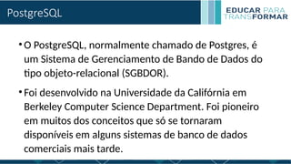 PostgreSQL
•O PostgreSQL, normalmente chamado de Postgres, é
um Sistema de Gerenciamento de Bando de Dados do
tipo objeto-relacional (SGBDOR).
•Foi desenvolvido na Universidade da Califórnia em
Berkeley Computer Science Department. Foi pioneiro
em muitos dos conceitos que só se tornaram
disponíveis em alguns sistemas de banco de dados
comerciais mais tarde.
 