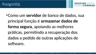 PostgreSQL
•Como um servidor de banco de dados, sua
principal função é armazenar dados de
forma segura, apoiando as melhores
práticas, permitindo a recuperação dos
dados a pedido de outras aplicações de
software.
 