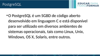 PostgreSQL
•O PostgreSQL é um SGBD de código aberto
desenvolvido em linguagem C e está disponível
para ser utilizado em diversos ambientes de
sistemas operacionais, tais como Linux, Unix,
Windows, OS X, Solaris, entre outros.
 
