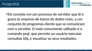 PostgreSQL
•Ele consiste em um processo de servidor que lê e
grava os arquivos de banco de dados reais, e um
conjunto de programas cliente que se comunicam
com o servidor. O mais comumente utilizado é o
comando psql, que permite ao usuário executar
consultas SQL e visualizar os seus resultados.
 