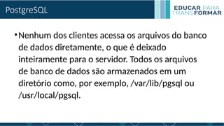 PostgreSQL
•Nenhum dos clientes acessa os arquivos do banco
de dados diretamente, o que é deixado
inteiramente para o servidor. Todos os arquivos
de banco de dados são armazenados em um
diretório como, por exemplo, /var/lib/pgsql ou
/usr/local/pgsql.
 