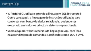 PostgreSQL
• O PostgreSQL utiliza e estende a linguagem SQL (Structured
Query Language), a linguagem de instruções utilizadas para
conversar com banco de dados relacionais, podendo ser
executado em todos os principais sistemas operacionais.
• Vamos explorar vários recursos da linguagem SQL, com foco
na aprendizagem de comandos classificados como DDL e DML.
 