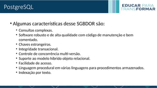 PostgreSQL
• Algumas características desse SGBDOR são:
• Consultas complexas.
• Software robusto e de alta qualidade com código de manutenção e bem
comentado.
• Chaves estrangeiras.
• Integridade transacional.
• Controle de concorrência multi-versão.
• Suporte ao modelo híbrido objeto relacional.
• Facilidade de acesso.
• Linguagem procedural em várias linguagens para procedimentos armazenados.
• Indexação por texto.
 