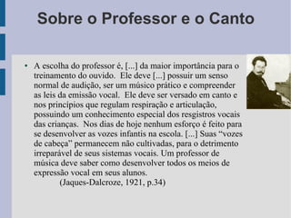 Sobre o Professor e o Canto
● A escolha do professor é, [...] da maior importância para o
treinamento do ouvido. Ele deve [...] possuir um senso
normal de audição, ser um músico prático e compreender
as leis da emissão vocal. Ele deve ser versado em canto e
nos princípios que regulam respiração e articulação,
possuindo um conhecimento especial dos resgistros vocais
das crianças. Nos dias de hoje nenhum esforço é feito para
se desenvolver as vozes infantis na escola. [...] Suas “vozes
de cabeça” permanecem não cultivadas, para o detrimento
irreparável de seus sistemas vocais. Um professor de
música deve saber como desenvolver todos os meios de
expressão vocal em seus alunos.
(Jaques-Dalcroze, 1921, p.34)
 